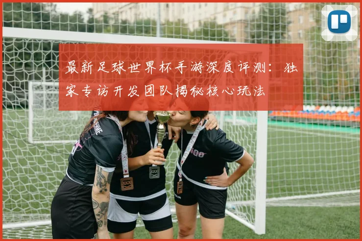 最新足球世界杯手游深度评测：独家专访开发团队揭秘核心玩法