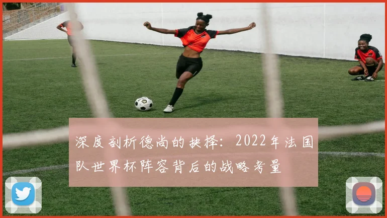 深度剖析德尚的抉择：2022年法国队世界杯阵容背后的战略考量