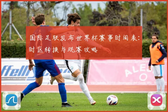 国际足联发布世界杯赛事时间表：时区转换与观赛攻略