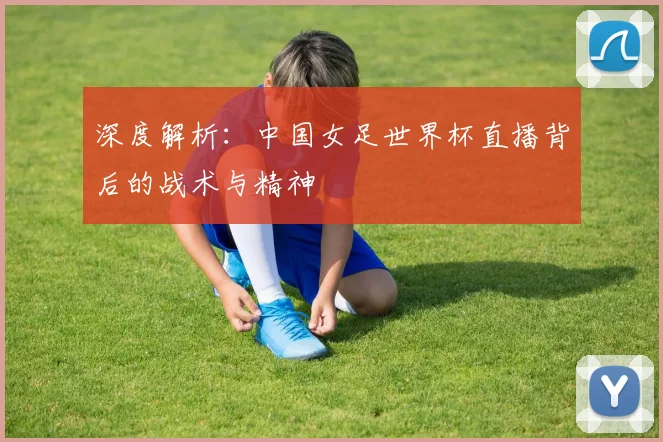 深度解析:中国女足世界杯直播背后的战术与精神