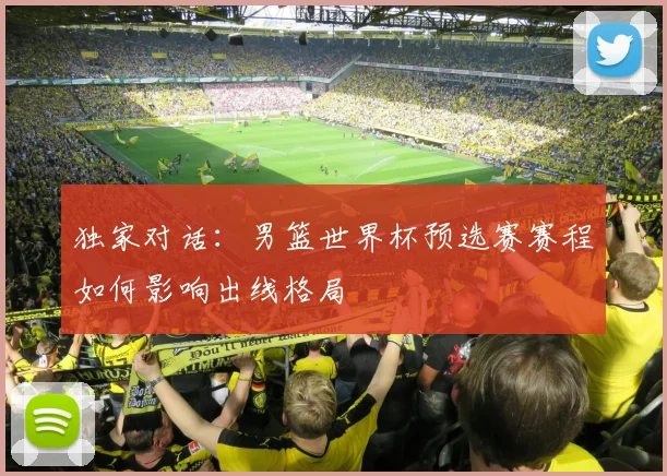 独家对话：男篮世界杯预选赛赛程如何影响出线格局