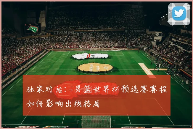 独家对话：男篮世界杯预选赛赛程如何影响出线格局