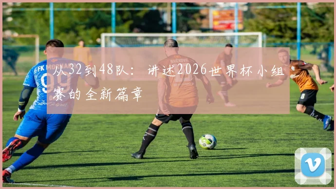 从32到48队：讲述2026世界杯小组赛的全新篇章