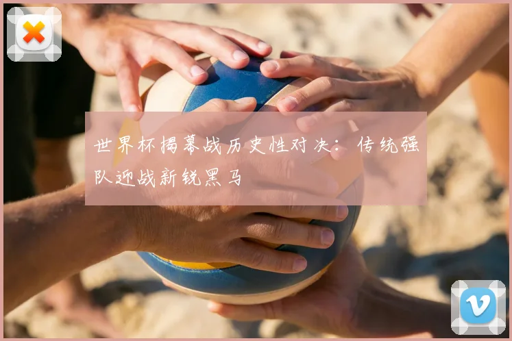 世界杯揭幕战历史性对决：传统强队迎战新锐黑马