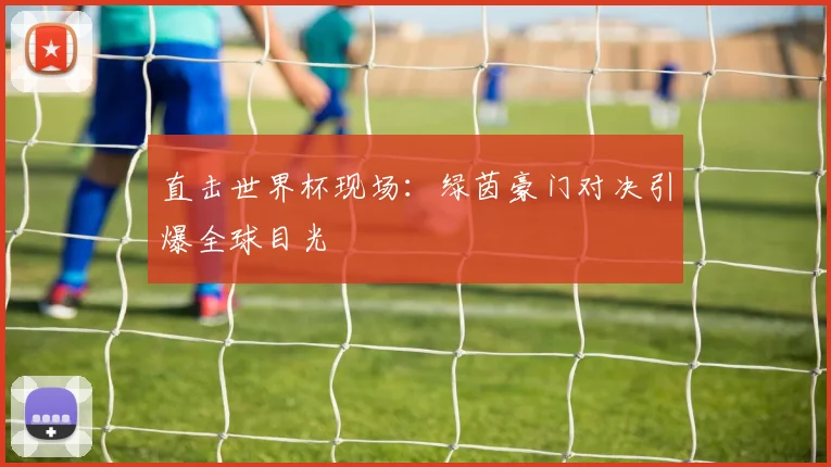 直击世界杯现场:绿茵豪门对决引爆全球目光